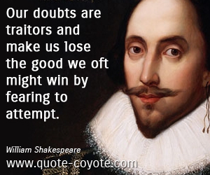 Our doubts are traitors, And make us lose the good we oft might win, By  fearing to attempt.--William Shakespeare on confidence and courage. From  the series Great Ideas of Western Man.