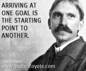 John Dewey - Arriving at one goal is the starting point to another.