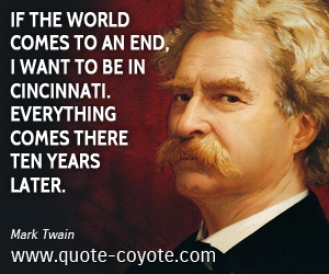 Mark Twain - If the world comes to an end, I want to be in Cincinnati. Everything comes there ten years later.