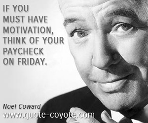 Noel Coward - If you must have motivation, think of your paycheck on Friday.