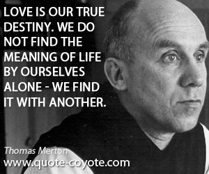 Thomas Merton - Love is our true destiny. We do not find the meaning of life by ourselves alone - we find it with another.