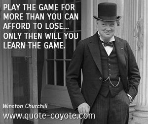 Winston Churchill - Play the game for more than you can afford to lose... only then will you learn the game. 