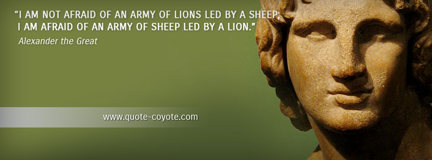 Alexander the Great - I am not afraid of an army of lions led by a sheep; I am afraid of an army of sheep led by a lion.