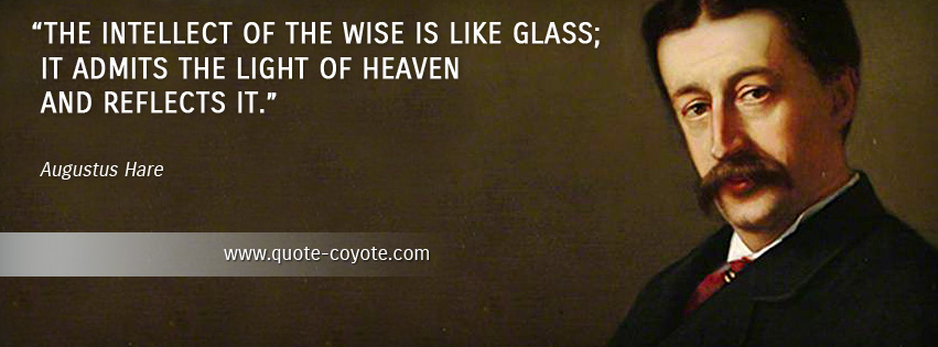 Augustus Hare - The intellect of the wise is like glass; it admits the light of heaven and reflects it.