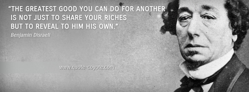 Benjamin Disraeli - The greatest good you can do for another is not just to share your riches but to reveal to him his own.