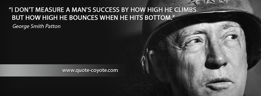 George Smith Patton - I don't measure a man's success by how high he climbs but how high he bounces when he hits bottom.