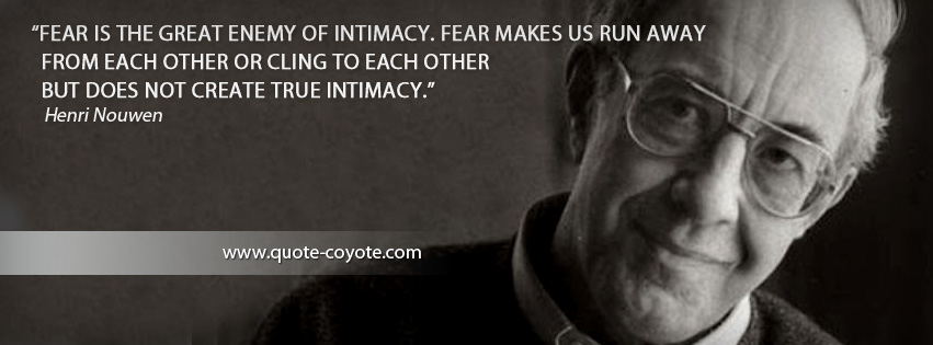 Henri Nouwen - Fear is the great enemy of intimacy. Fear makes us run away from each other or cling to each other but does not create true intimacy.