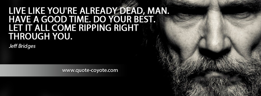 Jeff Bridges - Live like you're already dead, man. Have a good time. Do your best. Let it all come ripping right through you.