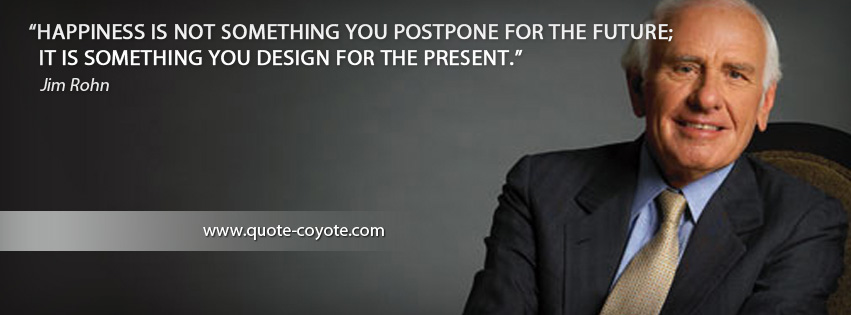 Jim Rohn - Happiness is not something you postpone for the future; it is something you design for the present.