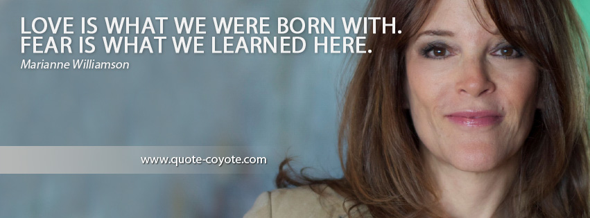Marianne Williamson - Love is what we were born with. Fear is what we learned here.