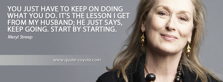 Meryl Streep - You just have to keep on doing what you do. It's the lesson I get from my husband; he just says, Keep going. Start by starting.