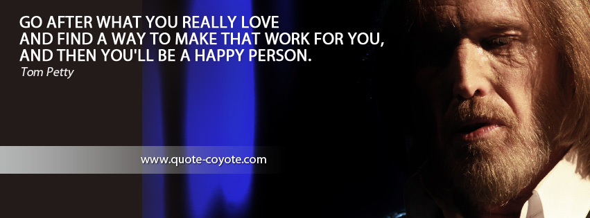 Tom Petty - Go after what you really love and find a way to make that work for you, and then you'll be a happy person.