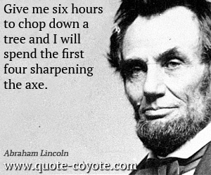 Abraham Lincoln - Give me six hours to chop down a tree and I will spend the first four sharpening the axe.