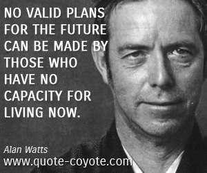 Alan Watts - No valid plans for the future can be made by those who have no capacity for living now.