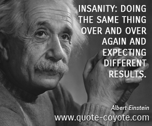 Albert Einstein - Insanity: doing the same thing over and over again and expecting different results.