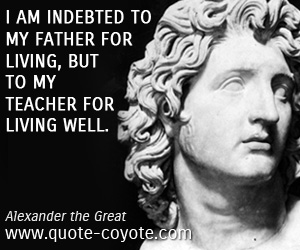 Alexander the Great - I am indebted to my father for living, but to my teacher for living well.