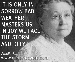 Amelia Barr - It is only in sorrow bad weather masters us; in joy we face the storm and defy it.