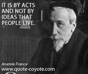 Anatole France - It is by acts and not by ideas that people live.