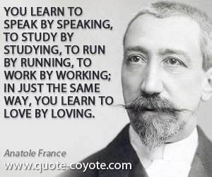 Anatole France - You learn to speak by speaking, to study by studying, to run by running, to work by working; in just the same way, you learn to love by loving.