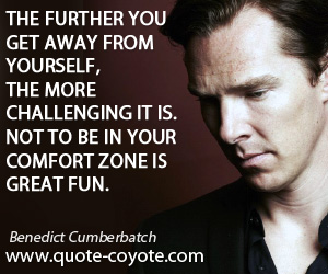 Benedict Cumberbatch - The further you get away from yourself, the more challenging it is. Not to be in your comfort zone is great fun.