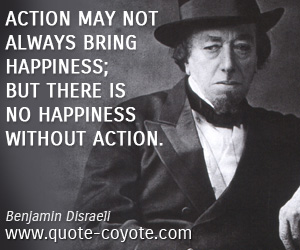 Benjamin Disraeli - Action may not always bring happiness; but there is no happiness without action.