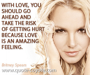 Britney Spears - With love, you should go ahead and take the risk of getting hurt because love is an amazing feeling.