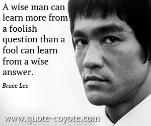 Bruce Lee - A wise man can learn more from a foolish question than a fool can learn from a wise answer.