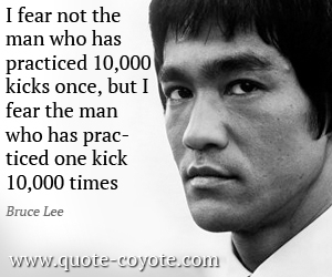 Bruce Lee - I fear not the man who has practiced 10,000 kicks once, but I fear the man who has practiced one kick 10,000 times.