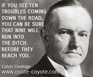 Calvin Coolidge - If you see ten troubles coming down the road, you can be sure that nine will run into the ditch before they reach you.