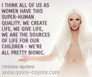 Women quotes - I think all of us as women have this super-human quality. We create life, we give life, we are the sources of life for our children - we're all pretty bionic. 
