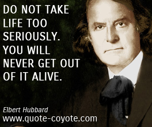 Elbert Hubbard - Do not take life too seriously. You will never get out of it alive.