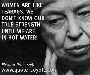 Eleanor Roosevelt - Women are like teabags. We don't know our true strength until we are in hot water!
