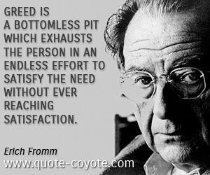 Erich Fromm - Greed is a bottomless pit which exhausts the person in an endless effort to satisfy the need without ever reaching satisfaction.