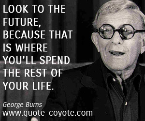 George Burns - Look to the future, because that is where you'll spend the rest of your life.