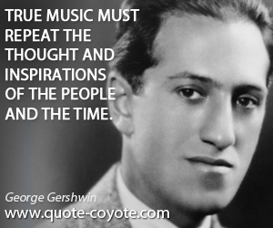 George Gershwin - True music must repeat the thought and inspirations of the people and the time.