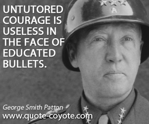 George Smith Patton - Untutored courage is useless in the face of educated bullets.