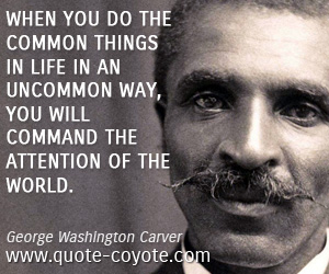 George Washington Carver - When you do the common things in life in an uncommon way, you will command the attention of the world.