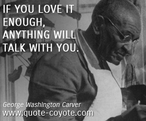 George Washington Carver - If you love it enough, anything will talk with you.