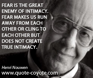 Intimacy quotes - Fear is the great enemy of intimacy. Fear makes us run away from each other or cling to each other but does not create true intimacy.