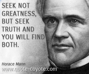 Horace Mann - Seek not greatness, but seek truth and you will find both.