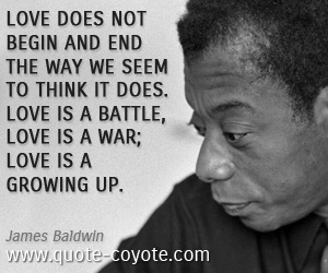 James Baldwin - Love does not begin and end the way we seem to think it does. Love is a battle, love is a war; love is a growing up.