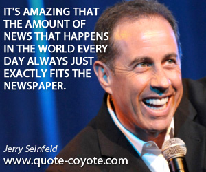 Jerry Seinfeld - It's amazing that the amount of news that happens in the world every day always just exactly fits the newspaper.