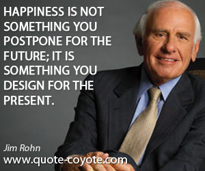 Jim Rohn - Happiness is not something you postpone for the future; it is something you design for the present.