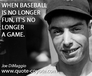 Joe DiMaggio - When baseball is no longer fun, it's no longer a game.