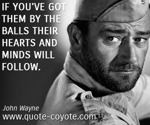 John Wayne - If you've got them by the balls their hearts and minds will follow.