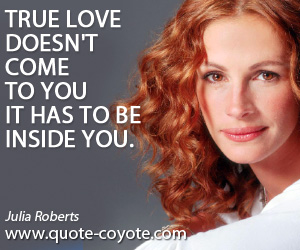Julia Roberts - True love doesn't come to you it has to be inside you.