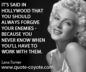 Hollywood quotes - It's said in Hollywood that you should always forgive your enemies - because you never know when you'll have to work with them.