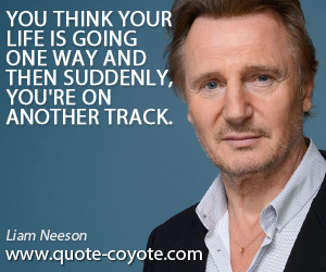 Another quotes - You think your life is going one way and then suddenly, you're on another track.