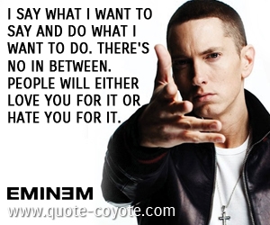 Between quotes - I say what I want to say and do what I want to do. There's no in between. People will either love you for it or hate you for it.