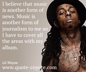 Lil Wayne - I believe that music is another form of news. Music is another form of journalism to me so I have to cover all the areas with my album.